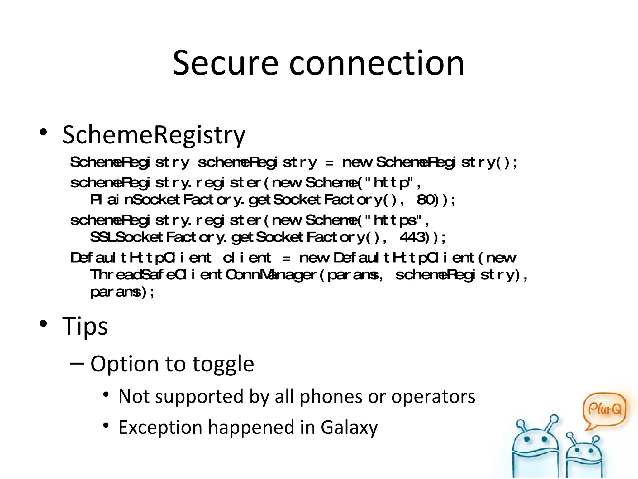 Secure connection SchemeRegistry SchemeRegistry schemeRegistry = new SchemeRegistry(); schemeRegistry.register(new Scheme("http", PlainSocketFactory.getSocketFactory(), 80)); schemeRegistry.register(new Scheme("https", SSLSocketFactory.getSocketFactory(), 443)); DefaultHttpClient client = new DefaultHttpClient(new ThreadSafeClientConnManager(params, schemeRegistry), params); Tips Option to toggle Not supported by all phones or operators Exception happened in Galaxy 
