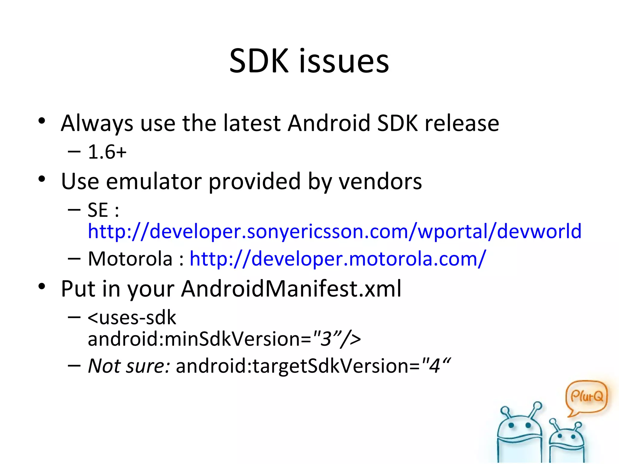 SDK issues Always use the latest Android SDK release 1.6+ Use emulator provided by vendors SE :  http://developer.sonyericsson.com/wportal/devworld/home?cc=gb&lc=en Motorola :  http://developer.motorola.com/ Put in your AndroidManifest.xml <uses-sdk  android:minSdkVersion= "3”/> Not sure:  android:targetSdkVersion= "4“  