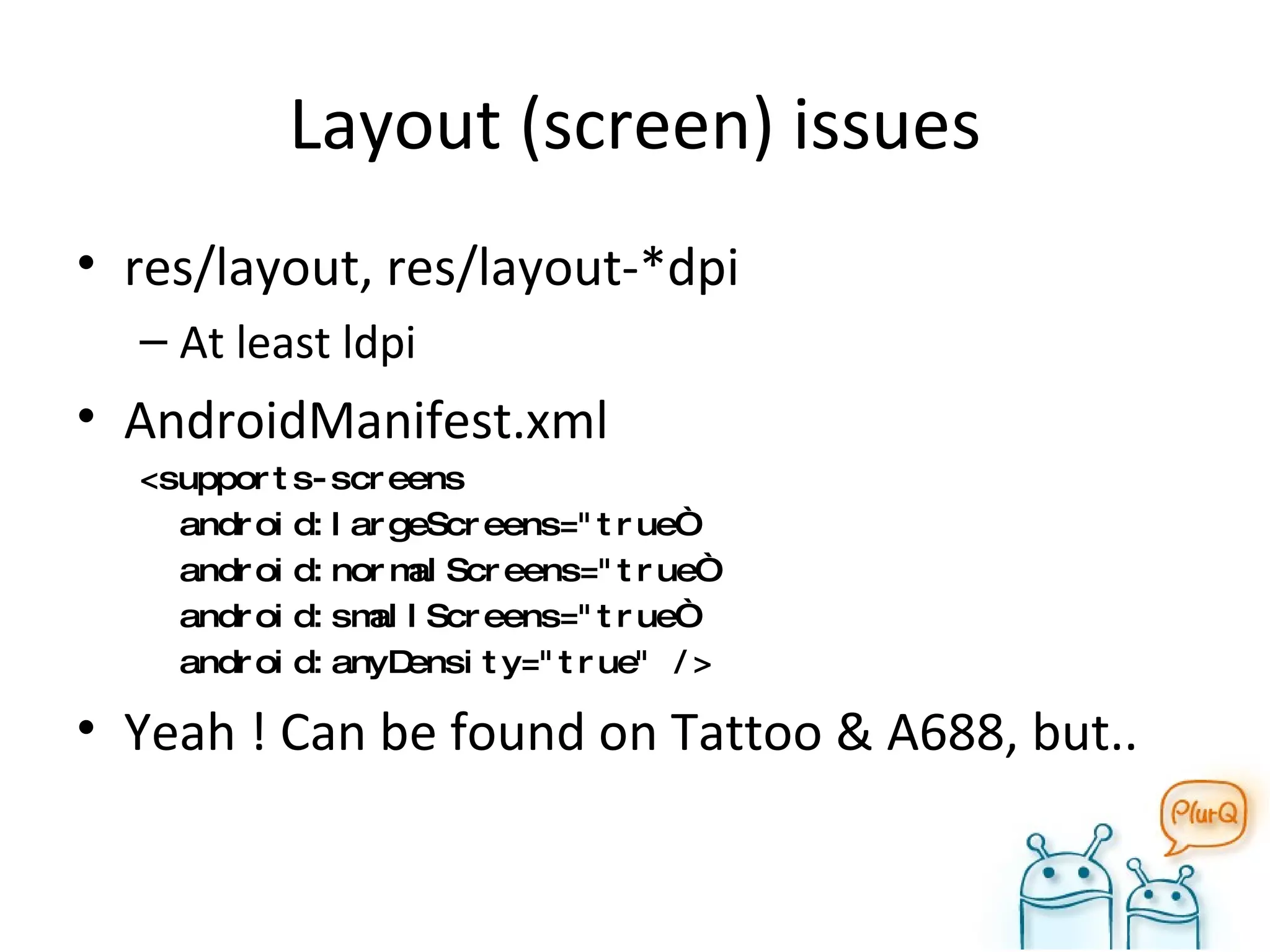 Layout (screen) issues res/layout, res/layout-*dpi At least ldpi AndroidManifest.xml <supports-screens android:largeScreens="true“ android:normalScreens="true“ android:smallScreens="true“ android:anyDensity="true" /> Yeah ! Can be found on Tattoo & A688, but..  