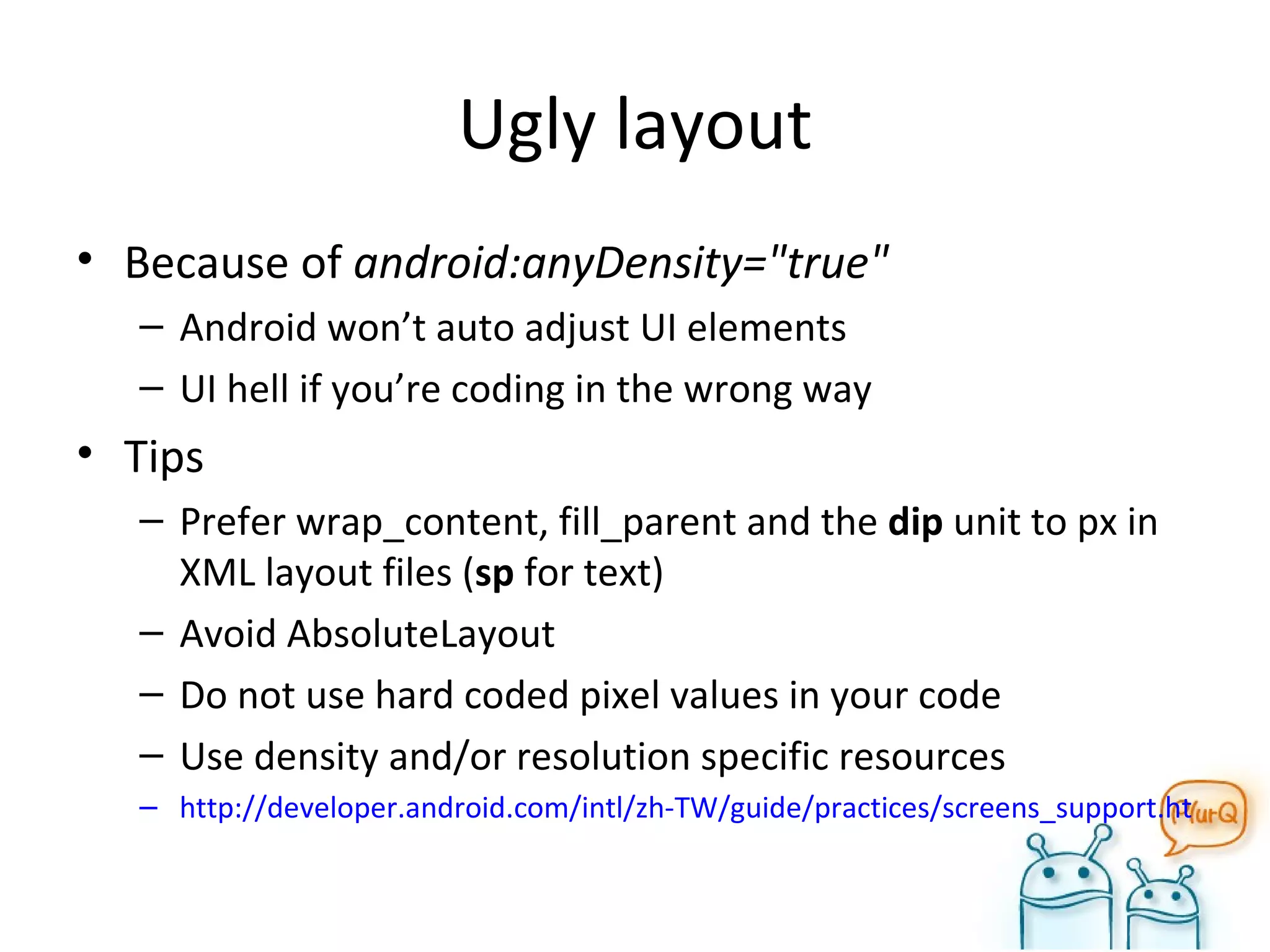 Ugly layout Because of  android:anyDensity="true"  Android won’t auto adjust UI elements UI hell if you’re coding in the wrong way Tips Prefer wrap_content, fill_parent and the  dip  unit to px in XML layout files ( sp  for text) Avoid AbsoluteLayout Do not use hard coded pixel values in your code Use density and/or resolution specific resources http://developer.android.com/intl/zh-TW/guide/practices/screens_support.html#dips-pels 