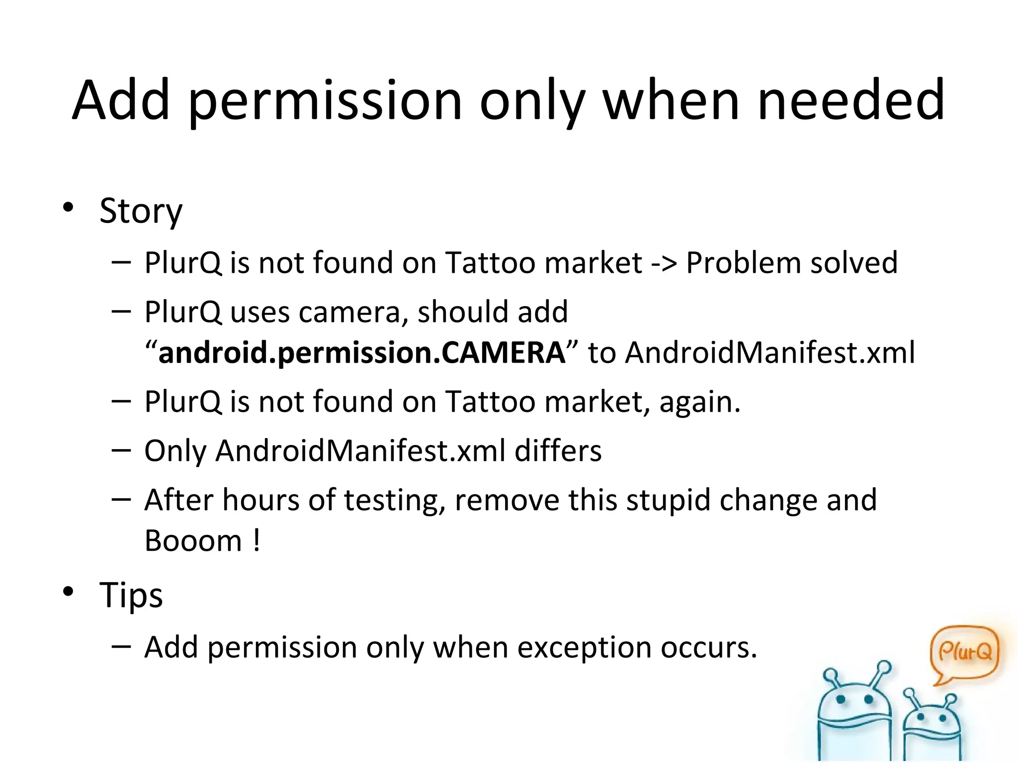 Add permission only when needed Story PlurQ is not found on Tattoo market -> Problem solved PlurQ uses camera, should add “ android.permission.CAMERA ” to AndroidManifest.xml PlurQ is not found on Tattoo market, again. Only AndroidManifest.xml differs After hours of testing, remove this stupid change and Booom ! Tips Add permission only when exception occurs. 