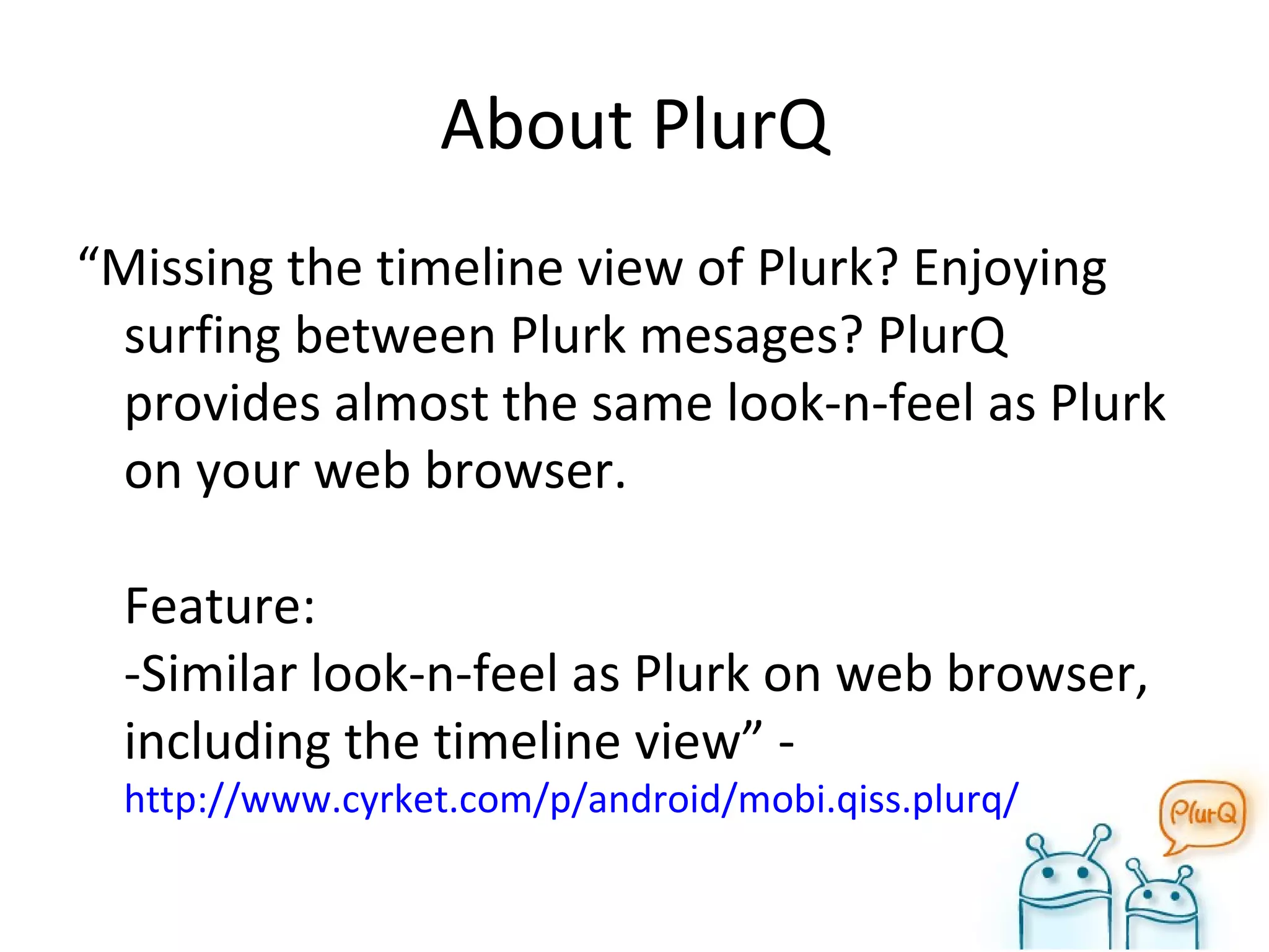 About PlurQ “ Missing the timeline view of Plurk? Enjoying surfing between Plurk mesages? PlurQ provides almost the same look-n-feel as Plurk on your web browser. Feature: -Similar look-n-feel as Plurk on web browser, including the timeline view” -  http://www.cyrket.com/p/android/mobi.qiss.plurq/ 