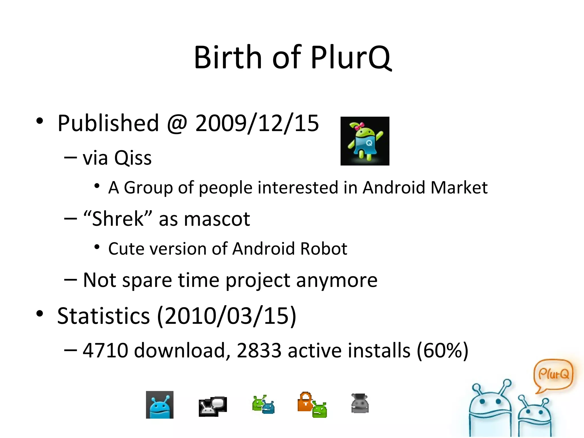 Birth of PlurQ Published @ 2009/12/15 via Qiss A Group of people interested in Android Market “ Shrek” as mascot Cute version of Android Robot Not spare time project anymore Statistics (2010/03/15) 4710 download, 2833 active installs (60%) 