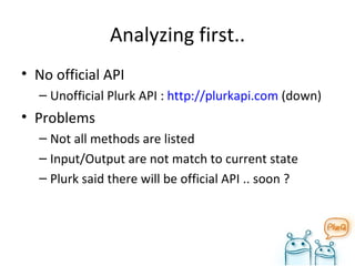 Analyzing first.. No official API Unofficial Plurk API :  http://plurkapi.com  (down) Problems Not all methods are listed Input/Output are not match to current state Plurk said there will be official API .. soon ? 