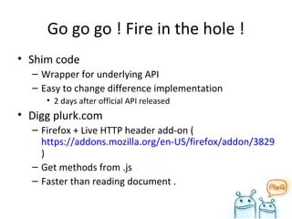 Go go go ! Fire in the hole ! Shim code Wrapper for underlying API Easy to change difference implementation 2 days after official API released Digg plurk.com Firefox + Live HTTP header add-on ( https://addons.mozilla.org/en-US/firefox/addon/3829 ) Get methods from .js Faster than reading document . 