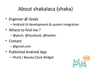 About shakalaca (shaka) Engineer @ Qisda Android UI development & system integration Where to find me ? @plurk, @facebook, @twitter Contact @gmail.com Published Android App PlurQ / Beauty Clock Widget 