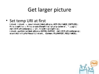 Get larger picture Set temp URI at first Intent intent = new Intent(MediaStore.ACTION_IMAGE_CAPTURE); File tmpFile = File.createTempFile("plurq-camera", ".jpg"); mUriOfPicFromCamera = Uri.fromFile(tmpFile); intent.putExtra(MediaStore.EXTRA_OUTPUT, mUriOfPicFromCamera); startActivityForResult(intent, Common.PLURKPOST_REQ_IMAGE); 