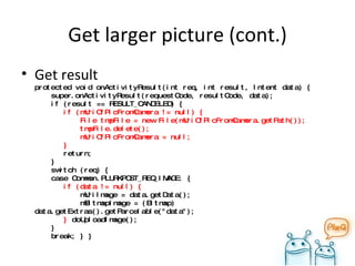 Get larger picture (cont.) Get result protected void onActivityResult(int req, int result, Intent data) {   super.onActivityResult(requestCode, resultCode, data);   if (result == RESULT_CANCELED) {    if (mUriOfPicFromCamera != null) {   File tmpFile = new File(mUriOfPicFromCamera.getPath());   tmpFile.delete();   mUriOfPicFromCamera = null;   }    return;    }   switch (req) {   case Common.PLURKPOST_REQ_IMAGE: {   if (data != null) {   mUriImage = data.getData();   mBitmapImage = (Bitmap) data.getExtras().getParcelable("data");   }  doUploadImage();   }    break; } } 