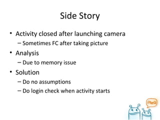 Side Story Activity closed after launching camera Sometimes FC after taking picture Analysis Due to memory issue Solution Do no assumptions Do login check when activity starts 