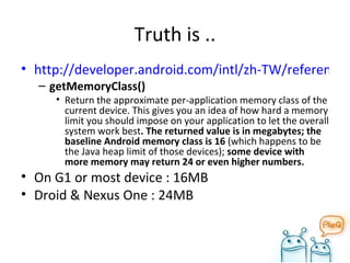 Truth is .. http://developer.android.com/intl/zh-TW/reference/android/app/ActivityManager.html getMemoryClass()  Return the approximate per-application memory class of the current device. This gives you an idea of how hard a memory limit you should impose on your application to let the overall system work best . The returned value is in megabytes; the baseline Android memory class is 16  (which happens to be the Java heap limit of those devices);  some device with more memory may return 24 or even higher numbers. On G1 or most device : 16MB Droid & Nexus One : 24MB 