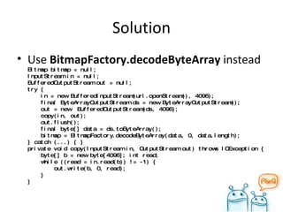 Solution Use  BitmapFactory.decodeByteArray   instead Bitmap bitmap = null; InputStream in = null; BufferedOutputStream out = null; try {   in = new BufferedInputStream(url.openStream(), 4096);   final ByteArrayOutputStream ds = new ByteArrayOutputStream();   out = new  BufferedOutputStream(ds, 4096);   copy(in, out);   out.flush();   final byte[] data = ds.toByteArray();   bitmap = BitmapFactory.decodeByteArray(data, 0, data.length); } catch (...) { } private void copy(InputStream in, OutputStream out) throws IOException {   byte[] b = new byte[4096]; int read;   while ((read = in.read(b)) != -1) {   out.write(b, 0, read);   } } 