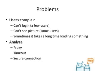 Problems Users complain Can’t login (a few users) Can’t see picture (some users) Sometimes it takes a long time loading something Analyze Proxy Timeout Secure connection 