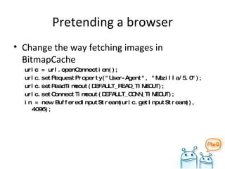 Pretending a browser Change the way fetching images in BitmapCache urlc = url.openConnection(); urlc.setRequestProperty("User-Agent", "Mozilla/5.0"); urlc.setReadTimeout(DEFAULT_READ_TIMEOUT); urlc.setConnectTimeout(DEFAULT_CONN_TIMEOUT); in = new BufferedInputStream(urlc.getInputStream(), 4096); 