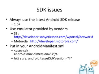 SDK issues Always use the latest Android SDK release 1.6+ Use emulator provided by vendors SE :  http://developer.sonyericsson.com/wportal/devworld/home?cc=gb&lc=en Motorola :  http://developer.motorola.com/ Put in your AndroidManifest.xml <uses-sdk  android:minSdkVersion= "3”/> Not sure:  android:targetSdkVersion= "4“  