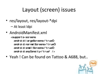 Layout (screen) issues res/layout, res/layout-*dpi At least ldpi AndroidManifest.xml <supports-screens android:largeScreens="true“ android:normalScreens="true“ android:smallScreens="true“ android:anyDensity="true" /> Yeah ! Can be found on Tattoo & A688, but..  