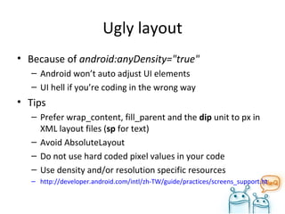 Ugly layout Because of  android:anyDensity="true"  Android won’t auto adjust UI elements UI hell if you’re coding in the wrong way Tips Prefer wrap_content, fill_parent and the  dip  unit to px in XML layout files ( sp  for text) Avoid AbsoluteLayout Do not use hard coded pixel values in your code Use density and/or resolution specific resources http://developer.android.com/intl/zh-TW/guide/practices/screens_support.html#dips-pels 