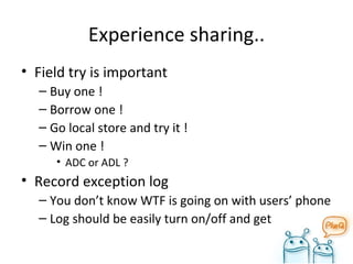 Experience sharing.. Field try is important Buy one ! Borrow one ! Go local store and try it ! Win one ! ADC or ADL ? Record exception log You don’t know WTF is going on with users’ phone Log should be easily turn on/off and get 