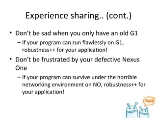 Experience sharing.. (cont.) Don’t be sad when you only have an old G1 If your program can run flawlessly on G1, robustness++ for your application! Don’t be frustrated by your defective Nexus One If your program can survive under the horrible networking environment on NO, robustness++ for your application! 
