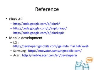 Reference Plurk API http://code.google.com/p/jplurk/ http://code.google.com/p/anplurkapi/ http://code.google.com/p/jplurkapi/ Mobile development LG :  http://developer.lgmobile.com/lge.mdn.mai.RetrieveMainPage.dev Samsung :  http://innovator.samsungmobile.com/ Acer :  http://mobile.acer.com/en/developers/ 