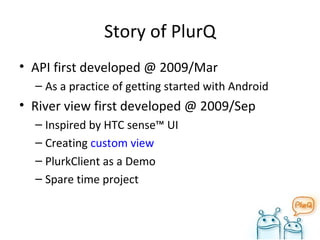 Story of PlurQ API first developed @ 2009/Mar As a practice of getting started with Android River view first developed @ 2009/Sep Inspired by HTC sense™ UI Creating  custom view PlurkClient as a Demo Spare time project 