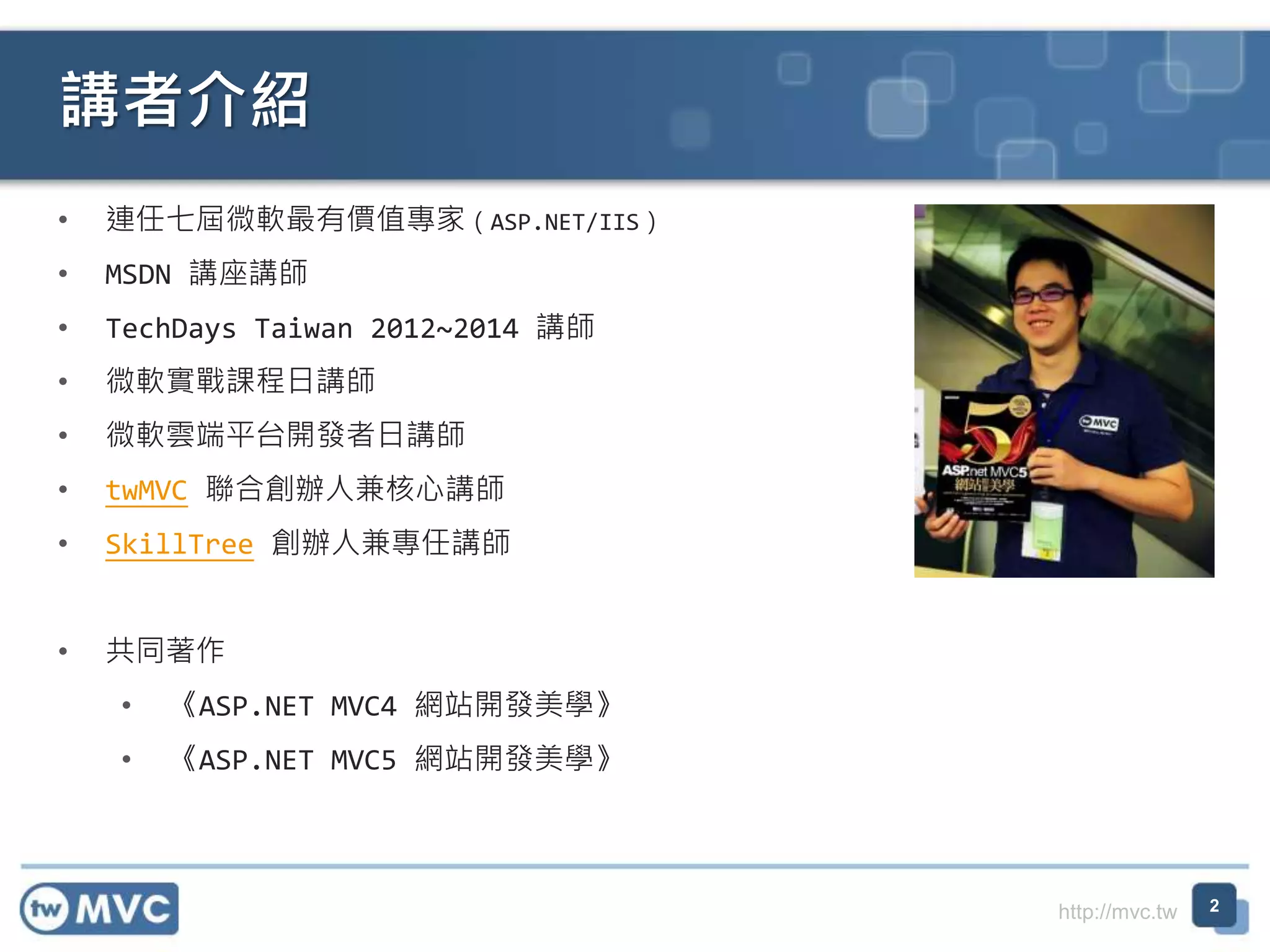 http://mvc.tw
• 連任七屆微軟最有價值專家（ASP.NET/IIS）
• MSDN 講座講師
• TechDays Taiwan 2012~2014 講師
• 微軟實戰課程日講師
• 微軟雲端平台開發者日講師
• twMVC 聯合創辦人兼核心講師
• SkillTree 創辦人兼專任講師
• 共同著作
• 《ASP.NET MVC4 網站開發美學》
• 《ASP.NET MVC5 網站開發美學》
講者介紹
2
 