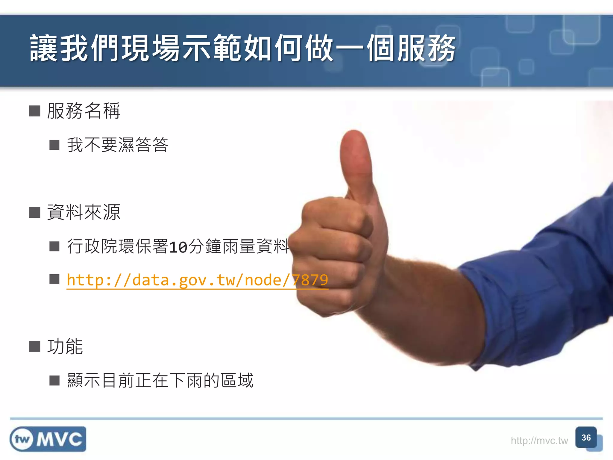 http://mvc.tw
 服務名稱
 我不要濕答答
 資料來源
 行政院環保署10分鐘雨量資料
 http://data.gov.tw/node/7879
 功能
 顯示目前正在下雨的區域
讓我們現場示範如何做一個服務
36
 