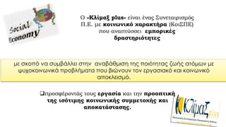 .
Ο «Κλίμαξ plus» είναι ένας Συνεταιρισμός
Π.Ε. με κοινωνικό χαρακτήρα (ΚοιΣΠΕ)
που αναπτύσσει εμπορικές
δραστηριότητες
προσφέροντάς τους εργασία και την προοπτική
της ισότιμης κοινωνικής συμμετοχής και
αποκατάστασης.
με σκοπό να συμβάλλει στην αναβάθμιση της ποιότητας ζωής ατόμων με
ψυχοκοινωνικά προβλήματα που βιώνουν τον εργασιακό και κοινωνικό
αποκλεισμό.
 