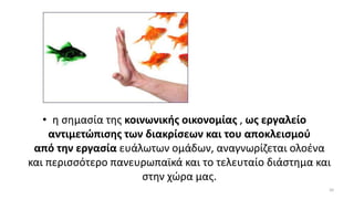 • η σημασία της κοινωνικής οικονομίας , ως εργαλείο
αντιμετώπισης των διακρίσεων και του αποκλεισμού
από την εργασία ευάλωτων ομάδων, αναγνωρίζεται ολοένα
και περισσότερο πανευρωπαϊκά και το τελευταίο διάστημα και
στην χώρα μας.
20
 