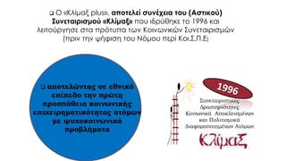Συνεταιριστικές
Δραστηριότητες
Κοινωνικά Αποκλεισμένων
και Πολιτισμικά
Διαφοροποιημένων Ατόμων
 Ο «Κλίμαξ plus», αποτελεί συνέχεια του (Αστικού)
Συνεταιρισμού «Κλίμαξ» που ιδρύθηκε το 1996 και
λειτούργησε στα πρότυπα των Κοινωνικών Συνεταιρισμών
(πριν την ψήφιση του Νόμου περί Κοι.Σ.Π.Ε)
 αποτελώντας σε εθνικό
επίπεδο την πρώτη
προσπάθεια κοινωνικής
επιχειρηματικότητας ατόμων
με ψυχοκοινωνικά
προβλήματα
 