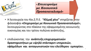 • Η λειτουργία του Κοι.Σ.Π.Ε. “Κλίμαξ plus” στηρίζεται στην
φιλοσοφία «Επιχειρούμε με Κοινωνικό Προσανατολισμό»,
λειτουργώντας στο πλαίσιο της εφαρμοσμένης κοινωνικής
οικονομίας και του τρίτου πυλώνα ανάπτυξης,
• επιδιώκοντας την ανάπτυξη επιχειρηματικών
δραστηριοτήτων με υψηλό στάνταρντ υπηρεσιών,
εφάμιλλων και ανταγωνιστικών του ελεύθερου εμπορίου.
6
«Επιχειρούμε
με Κοινωνικό
Προσανατολισμό»
 