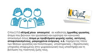 O Kοι.Σ.Π.Ε «Κλίμαξ plus» απασχολεί, σε καθεστώς έμμισθης εργασίας,
άτομα που βιώνουν τον εργασιακό και ευρύτερα τον κοινωνικό
αποκλεισμό όπως άτομα με προβλήματα ψυχικής υγείας, αστέγους,
αποφυλακισμένους, μακροχρόνια ανέργους κ.ά, παρέχοντας πλέον
των θέσεων εργασίας και πολύπλευρες υποστηρικτικές – θεραπευτικές
υπηρεσίες στοχευμένες στην ψυχοκοινωνική τους υποστήριξη και τη
βελτίωση της ποιότητας ζωής τους.
 