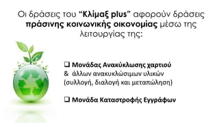 Οι δράσεις του “Κλίμαξ plus” αφορούν δράσεις
πράσινης κοινωνικής οικονομίας μέσω της
λειτουργίας της:
 Μονάδας Ανακύκλωσης χαρτιού
& άλλων ανακυκλώσιμων υλικών
(συλλογή, διαλογή και μεταπώληση)
 Μονάδα Καταστροφής Εγγράφων
 