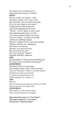 10
Его давно там и в помине нету!
Одни миазмы в воздухе. За мной!
ПОЭТ.
Встаю, и сразу эту кнопку - торк!
Подумать можно, что я глух и слеп
Без монитора. Хоть он мертв, как морг.
И что за сила тащит в этот склеп?
У френдов всё забито ерундой,
Делиться сокровенным не хотят,
"Хи-хи", "ха-ха", живут и спят с едой,
Один Брелковский млеет от котят.
А он ведь умница! Бывает так остер,
Что хоть сейчас - на дыбу и в костер!
Люблю его убойную пращу.
Молчит, стервец! Что ж, стих свой запощу:
"Жизнь, конечно, ты - прекрасна,
Но понять я не мастак,
Почему, хоть всем всё ясно,
Все всё делают не так?"
Ну, кому не жалко "лайка"?
Оживай, Фейсбук, давай-ка!
БОГ.
Да, Цукерберг! Слаб коллективный Ииусус!
И это все, на что способен ваш ресурс?!
ЦУКЕРБЕРГ.
Я вашему Поэту не диспетчер,
Как говорят среди лохов: "Еще не вечер!"
Заглотит Интернет любого с постной миной,
Недаром он зовется паутиной.
А за вполне приемлемую мзду
И Вас покажет он, и черта, и.... .
БОГ.
Молчи!
Но это ж радостней живьем постичь со мной!
Какое святотатство, Боже мой!
ЦУКЕРБЕРГ.
Пока жива за этой гранью тайна,
Поэта трудно вынуть из онлайна.
Брелковский вышел из "Хаммера",
Невзорин спрыгнул с мустанга ,
И началась "Кунсткамера" -
 