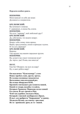 11
Передача особого ранга.
НЕВЗОРИН.
Меня выводят из себя две вещи:
Духовность и патриотизм.
БРЕЛКОВСКИЙ.
Вы начинаете зловеще.
С державных, я сказал бы, клизм.
НЕВЗОРИН.
Что есть "держава", мой любезный друг?
БРЕЛКОВСКИЙ​.
Да, собственно, что видите вокруг.
НЕВЗОРИН.
Вокруг себя я вижу лишь вранье,
Воров, преступников, попов в припадке глупом.
И это есть Держава?
БРЕЛКОВСКИЙ.
Воронье
Уже кружит над вашим смрадным трупом.
НЕВЗОРИН.
Вы думаете вас спасет поповская вода?
Да, черта с два! Я жив, как никогда!
ПОЭТ.
Еще бы! Обсирать так всех на шару!
Ну, и дают ребята жару!
Он выключил "Кунсткамеру", и вот
Пошел врубать одно, другое, третье,
Из головы сплошные междометья
Выталкивал ошеломленный рот.
На солнце обнаружен НЛО,
Крупней в пятнадцать раз планеты нашей,
Какой-то хмырь надыбал то кайло,
Которым Троцкому Меркадер сделал кашей
Его мозги. И едет срочно в Рим,
Чтоб там угробить молодого Папу,
Который с миссией засобирался в Крым,
И пьет для храбрости "боярышник" и граппу.
Медведев Путину дал взятку: триллион.
Не то - армянских драм, не то - юаней.
 