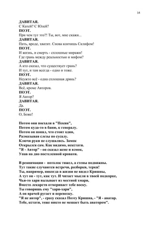 14
ДАВИТАЯ.
С Катей? С Юлей?
ПОЭТ.
При чем тут это?! Ты, вот, мне скажи...
ДАВИТАЯ.
Пить, вроде, хватит. Снова кончишь Склифом!
ПОЭТ.
И жизнь, и смерть - сплошные миражи!
Где грань между реальностью и мифом?
ДАВИТАЯ.
А кто сказал, что существует грань?
И тут, и там всегда - одно и тоже.
ПОЭТ.
Неужто всё - одна сплошная дрянь?
ДАВИТАЯ.
Всё, кроме Авторов.
ПОЭТ.
Я Автор?
ДАВИТАЯ.
Да.
ПОЭТ.
О, Боже!
Потом они поехали в "Пекин",
Потом куда-то в баню, к генералу.
Потом он понял, что стоит один,
Размазывая слезы по сусалу.
Ключи руки не слушались. Замок
Открылся сам. Как видимо, некстати.
"Я - Автор" - он сказал жене и взмок,
Упав на дно постеленной кровати.
В реанимации - потолок тяжел, а стены подвижны.
Тут такие случаются встречи, разборки, терки!
Ты, например, никогда в жизни не видел Кришны,
А тут он - тут, как тут. И читает мысли в твоей подкорке,
Чьи-то хари вызывает из местной хмари,
Вместо лекарств отмеривает тебе воску.
Ты говоришь ему "хари-хари",
А он врачей ругает и перевозку.
"Я не автор", - сразу сказал Поэту Кришна, - "Я - аватар.
Тебе, кстати, тоже никто не мешает быть аватором".
 