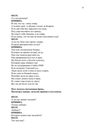 15
ПОЭТ.
А в чем разница?
КРИШНА.
В том, что ты - лишь товар,
А хозяин твой - в облаках следит за базаром.
И не дай тебе Бог нарушить его игру,
Под удар поставить его триаду,
Не спасет тебя Лакшми, и не совру,
Если скажу, что ты еще не видел настоящего аду!
ПОЭТ.
А кто на Луне там торчит, скажи,
И среди кратеров ищет услад?
КРИШНА.
Там спят космические бомжи,
Которых не принял ни рай, ни ад.
Они там чалятся круглый год,
Они превращаются в пух и прах,
Им Путин шлет с бухлом луноход,
Который укры сбивают нах.
Их не поддерживает Совбез ООН
И не осуждает Гаагский суд,
Лишь мухи летят к ним со всех сторон,
И вот они-то бомжей спасут.
Полюбят мухи их прах и пух,
Им станет домом тоска и мрак.
И с нами тоже (одно из двух):
Все так же будет или не так.
Поэт почесал интенсивно бровь,
Посмотрел наверх, затылок прижав к изголовью.
ПОЭТ.
А что же движет мухами?
КРИШНА.
Только любовь!
ПОЭТ.
Любовь?!
КРИШНА.
Которую нужно еще заслужить!
ПОЭТ.
Это чем еще?
 