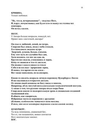 16
КРИШНА.
Только любовью.
"Ну, что ж, исчерпывающе", - подумал Поэт,
И, вдруг, почувствовал, как будто кто-то вынул из головы все
кошмары.
Он встал, оделся.
ПОЭТ.
У Автора больше вопросов, пожалуй, нет.
Привет вам с кисточкой, аватары!
Он ехал к любимой, домой, на метро,
Снаружи был дождь, воды с неба стекали.
Его наполняло людское нутро
Энергией, думами, болью, стихами.
Ему этот путь не случайно был дан,
Хотя осознать это мог он едва ли,
Кругом все сидели, уткнувшись в экран,
Кому-то звонили и что-то листали.
Он поднял глаза и увидел в стекле
Себя и во взгляде - проросшие зерна,
И понял, что время его на земле -
Вот также наполнено, но иллюзорно.
Какая-то сволочь вскрыла личную переписку Цукерберга с Богом
И все выложила в открытом доступе.
От имени своей команды он Богу писал о многом,
Например, об их могучей интеллектуально-технологической поступи,
А также о том, что русские хакеры возле озера Рица
Соорудили какую-то подозрительную хрень в специально созданной
силиконовой яме.
В общем, как говориться,
Избранные места из переписки с друзьями:
(​Кстати, особенность читаемого вами текста,
В том, что возле некоторых терминов ссылки имеют место).
ЦУКЕРБЕРГ.
Ты ведь понимаешь, уважаемый Бог,
Что от, так называемых, живых контактов
Поэт окончательно занемог.
БОГ.
 