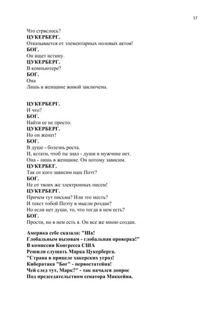 17
Что стряслось?
ЦУКЕРБЕРГ.
Отказывается от элементарных половых актов!
БОГ.
Он ищет истину.
ЦУКЕРБЕРГ.
В компьютере?
БОГ.
Она
Лишь в женщине живой заключена.
ЦУКЕРБЕРГ.
И что?
БОГ.
Найти ее не просто.
ЦУКЕРБЕРГ.
Но он женат!
БОГ.
В душе - болезнь роста.
И, кстати, чтоб ты знал - души в мужчине нет.
Она - лишь в женщине. Он потому зависим.
ЦУКЕРБЕГ.
Так от кого зависим наш Поэт?
БОГ.
Не от твоих же электронных писем!
ЦУКЕРБЕРГ.
Причем тут письма? Или это месть?
И текст тобой Поэту в мысли роздан?
Но если нет души, то, что тогда в нем есть?
БОГ.
Прости, но в нем есть я. Он все же мною создан.
Америка себе сказала: "Ша!
Глобальным вызовам - глобальная проверка!"
В комиссии Конгресса США
Решили слушать Марка Цукерберга.
"Страна в прицеле хакерских угроз!
Кибератака "Бог" - первостатейна!
Чей след тут, Марк?" - так начался допрос
Под председательством сенатора Маккейна.
 