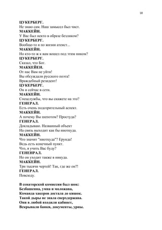 18
ЦУКЕРБЕРГ.
Не знаю сам. Наш замысел был чист.
МАККЕЙН.
У Вас был некто в образе безликом?
ЦУКЕРБЕРГ.
Вообще-то я по жизни атеист...
МАККЕЙН.
Но кто-то ж к вам вошел под этим ником?
ЦУКЕРБЕРГ.
Сказал, что Бог.
МАККЕЙЕН.
От нас Вам не уйти!
Вы обсуждали русского поэта!
Враждебный резидент!
ЦУКЕРБЕРГ.
Он и сейчас в сети.
МАККЕЙН.
Спецслужбы, что вы скажете на это?
ГЕНЕРАЛ.
Есть очень подозрительный аспект.
МАККЕЙН.
А почему Вы шепотом? Простуда?
ГЕНЕРАЛ.
Докладываю. Названный объект
На связь выходит как бы ниоткуда.
МАККЕЙН.
Что значит "ниоткуда"? Ерунда!
Ведь есть конечный пункт.
Что, я учить Вас буду?
ГЕНЕНРАЛ.
Но он уходит также в никуда.
МАККЕЙН.
Три тысячи чертей! Так, где же он?!
ГЕНЕРАЛ.
Повсюду.
В сенаторской комиссии был шок:
Безбашенна, умна и моложава,
Команда хакеров достала до кишок.
Такой дыры не знала сверхдержава.
Они в любой входили кабинет,
Вскрывали банки, документы, урны.
 
