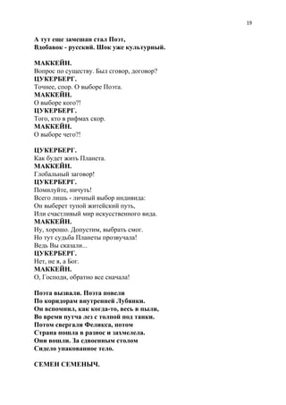 19
А тут еще замешан стал Поэт,
Вдобавок - русский. Шок уже культурный.
МАККЕЙН.
Вопрос по существу. Был сговор, договор?
ЦУКЕРБЕРГ.
Точнее, спор. О выборе Поэта.
МАККЕЙН.
О выборе кого?!
ЦУКЕРБЕРГ.
Того, кто в рифмах скор.
МАККЕЙН.
О выборе чего?!
ЦУКЕРБЕРГ.
Как будет жить Планета.
МАККЕЙН.
Глобальный заговор!
ЦУКЕРБЕРГ.
Помилуйте, ничуть!
Всего лишь - личный выбор индивида:
Он выберет тупой житейский путь,
Или счастливый мир искусственного вида.
МАККЕЙН.
Ну, хорошо. Допустим, выбрать смог.
Но тут судьба Планеты прозвучала!
Ведь Вы сказали...
ЦУКЕРБЕРГ.
Нет, не я, а Бог.
МАККЕЙН.
О, Господи, обратно все сначала!
Поэта вызвали. Поэта повели
По коридорам внутренней Лубянки.
Он вспомнил, как когда-то, весь в пыли,
Во время путча лез с толпой под танки.
Потом свергали Феликса, потом
Страна пошла в разнос и захмелела.
Они вошли. За сдвоенным столом
Сидело упакованное тело.
СЕМЕН СЕМЕНЫЧ.
 