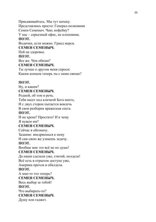 20
Присаживайтесь. Мы тут начеку.
Представлюсь просто: Генерал-полковник
Семен Семеныч. Чаю, кофейку?
У нас – серьезный офис, не клоповник.
ПОЭТ.
Водички, если можно. Гранд мерси.
СЕМЕН СЕМЕНЫЧ.
Пей на здоровье.
ПОЭТ.
Все же. Чем обязан?
СЕМЕН СЕМЕНЫЧ.
Ты лучше о другом меня спроси:
Каким концом теперь ты с нами связан?
ПОЭТ.
Ну, и каким?
СЕМЕН СЕМЕНЫЧ.
Родной, об том и речь.
Тебя пасет под кличкой Бога некто,
И с двух сторон пытается вовлечь
В свои разборки вражеская секта.
ПОЭТ.
И на хрена? Простите! И к чему
Я нужен им?
СЕМЕН СЕМЕНЫЧ.
Сейчас я обозначу.
Задание: внедряешься к нему
И сам свою же узнаешь задачу.
ПОЭТ.
Вообще мне это всё не по душе!
СЕМЕН СЕМЕНЫЧ.
Да наши сделали уже, считай, полдела!
Всё есть в отрытом доступе уже,
Америка прочла и обалдела.
ПОЭТ.
А мне-то что теперь?
СЕМЕН СЕМЕНЫЧ.
Весь выбор за тобой!
ПОЭТ.
Что выбирать-то?
СЕМЕН СЕМЕНЫЧ.
Душу или гаджет.
 