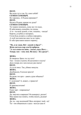 21
ПОЭТ.
Все ясно тут и так. Ее, само собой!
СЕМЕН СЕМЕНЫЧ.
Не торопись. А Родина прикажет?
ПОЭТ.
Неужто Родине дороже не душа?
СЕМЕН СЕМЕНЫЧ.
Тут важно понимать, кому все это надо,
И действовать спокойно, не спеша,
А то - ты всей душой, а там, глядишь, - засада!
Короче, углубись в материал,
Готов будь встрять в любую передрягу,
А чтоб достоинство свое ты не терял,
К тебе приставим нашего парнягу.
"Ну, я не знаю. Всё - какой-то бред!" -
Жена достала сыр для бутерброда.
"А ты в окно взгляни, - сказал, жуя, Поэт, -
Теперь там – тень моя. Ни шагу - без урода!".
ЖЕНА​.
Я говорила: брось ты эту сеть!
Там - только стукачи, бездельники и плуты!
Дела теперь ни с кем нельзя уже иметь!
ПОЭТ.
А я и не имел. Так, убивал минуты.
ЖЕНА.
Доубивался, Господи прости!
ПОЭТ.
Но разве это грех - давать душе общенье?
ЖЕНА.
С лолитами? А, может, с травести!
ПОЭТ.
И трансвеститами!
ЖЕНА.
Один черт - извращенье!
ПОЭТ.
Да, мир весь извращен! Он вывернут, разъят!
Мне важно все понять, чтобы писать, родная!
ЖЕНА.
Да, ты - как маленький! Весь интернет твой - яд!
Ты - там общаешься а здесь - всегда одна я!
 
