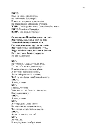 22
ПОЭТ.
Ну, я не знаю, яд или не яд.
Но многие его боготворят.
И, кстати, завтра мы приглашены
На презентацию айтишного журнала.
ЖЕНА.​ Давай уж без меня! Спокойней без жены.
ПОЭТ.​ Там будет Цукерберг!
ЖЕНА.​ Его лишь не хватало!
Он спал один. Верней сказать - не спал.
Ворочался, вздыхая, с боку на бок.
Земной объем ему казался мал,
Смешон и жалок от трусов до тапок.
Все те же стены, за окошком - гул...
Вдруг - чей-то голос, мыслям в унисон.
Поэт подумал, было, что уснул,
Но это был не сон.
БОГ.
Не торопись. Сосредоточься. Будь.
Ты сам себе прокладываешь путь.
И пусть пока окрестности убоги,
А по бокам соблазны велики,
Я сам тебе расставлю огоньки,
Чтоб ты не сбился с выбранной дороги.
ПОЭТ.
Я знаю, кто ты.
БОГ.
Главное, чтоб ты
Знал, кто ты сам. Мечты твои пусты,
Покуда сам ты пуст.
ПОЭТ.
Я знаю, кто ты.
БОГ.
А это вряд ли. Этого никто
Не знает точно, несмотря на то,
Что спорят все об этом до икоты.
ПОЭТ.
А сам ты знаешь, кто ты?
БОГ.
Аз езмь Аз.
И не пущу каких-нибудь зараз
 
