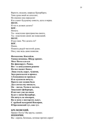23
Вертеть людьми, навроде Цукерберга.
Твоя душа моей не сателлит,
Но именно она определит
Кто станет будущему совесть, цель и мерка.
ПОЭТ.
И что я должен делать?
БОГ.
Ничего.
Ты - властелин пространства своего,
Ты - пластилин своих же пожеланий.
ПОЭТ.
И все-таки. Что делать-то?
БОГ.
Пиши,
Планету радуй чистотой души,
Она у нас ведь дама пожилая.
Фотосессии. Коктейли.
Танцы-шманцы. Шнур хрипит.
Мозг Поэта еле-еле
Все фиксирует. Рапид.
Вот - в замедленном режиме
На пол падает бокал,
Лица стали, вдруг, чужими,
Звук расплылся и пропал.
А блондинка не пропала
И не куксится ничуть.
Просто сам хозяин бала
Дал слегка ему нюхнуть.
Он – звезда. Толпа в экстазе,
Запускают фейерверк,
И вот-вот уже на связи
Будет с ними Цукерберг.
Он ничуть не опозорен,
Все к нему с восторгом льнут,
С трубкой вычурной Невзорин,
И Брелковский тут, как тут.
БРЕЛКОВСКИЙ.
Привет Поэту! Вы круты, однако.
НЕВЗОРИН.
Вы - скрепа, батенька, почище прочих скреп!
 