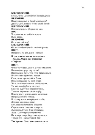 24
БРЕЛКОВСКИЙ.
Боюсь, что с Цукербергом выйдет драка.
НЕВЗОРИН.
Неужто пареных и Вы объелись реп?
Да все, здесь взятые, его не стоят ногтя!
БРЕЛКОВСКИЙ.
Вот и слетелись. Мухами на мед.
ПОЭТ.
Что до меня, то я объелся дегтя
В его сетях.
НЕВЗОРИН.
Он это не поймет!
БРЕЛКОВСКИЙ.
Он не такой коварный, как ни странно.
ПОЭТ.
Наверное. Но для души - наркоз!
И тут зажглись огни полиэкрана.
- Хеллоу, Марк, нас слышите?
- Оффкоз!
ПОЭТ.
Что ж ты будешь делать с этим временем,
Пальчиком с утра ему грозя?
Невозможно быть чуть-чуть беременным,
И слегка вне времени - нельзя.
Сидя, лежа, при ходьбе и бегая,
В голове ведешь ты свой отчет.
Жаль, что ты не лошадь светло-пегая,
Та, что в циферблате не сечет.
Как она, с другими звезданутыми,
Тащишь мир ты на своем горбу,
Плюс к тому, ведешь еще с минутами
Непреодолимую борьбу.
Но скажу я вам, мои родные особи,
Дорогая мыслящая рать:
Есть еще на этом свете способы
С временем в гляделки поиграть.
Женщины, бухло. Уже проверено.
Я же - Слово прячу под матрас.
Им конкретно разберусь со временем.
Только это - в следующий раз!
Так кричал Поэт, доказывая что-то
 