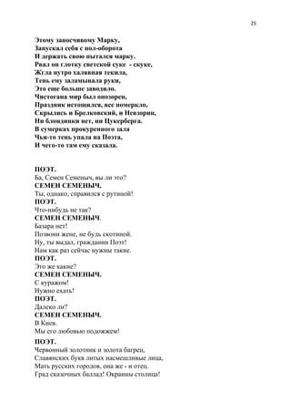 25
Этому заносчивому Марку,
Запускал себя с пол-оборота
И держать свою пытался марку.
Рвал он глотку светской суке - скуке,
Жгла нутро халявная текила,
Тень ему заламывала руки,
Это еще больше заводило.
Чистогана мир был опозорен,
Праздник истощился, все померкло,
Скрылись и Брелковский, и Невзорин,
Ни блондинки нет, ни Цукерберга.
В сумерках прокуренного зала
Чья-то тень упала на Поэта,
И чего-то там ему сказала.
ПОЭТ.
Ба, Семен Семеныч, вы ли это?
СЕМЕН СЕМЕНЫЧ.
Ты, однако, справился с рутиной!
ПОЭТ.
Что-нибудь не так?
СЕМЕН СЕМЕНЫЧ​.
Базара нет!
Позвони жене, не будь скотиной.
Ну, ты выдал, гражданин Поэт!
Нам как раз сейчас нужны такие.
ПОЭТ.
Это же какие?
СЕМЕН СЕМЕНЫЧ.
С куражом!
Нужно ехать!
ПОЭТ.
Далеко ли?
СЕМЕН СЕМЕНЫЧ.
В Киев.
Мы его любовью подожжем!
ПОЭТ.
Червонный золотник и золота багрец,
Славянских букв литых насмешливые лица,
Мать русских городов, она же - и отец.
Град сказочных баллад! Окраины столица!
 