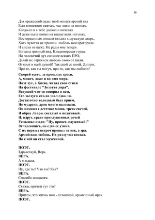 26
Для вражеской орды твой монастырский вал
Был воинством святых, чьи лики на иконах.
Когда-то я в тебе дневал и ночевал
И даже пыль копил на выцветших погонах.
Восторженным юнцом входил в мужскую дверь,
Хоть чувства не прошли, любовь моя прогоркла.
И слезы на щеке. Не рады мне теперь
Богдана грозный вид, Владимирская горка.
Но человечий дух сильнее всяких ПРО,
Давай же отряхнем любовь свою от пыли.
Открыт я всей душой! Так спой со мной, Днiпро,
Про то, как ты могуч, про то, как мы любили!
Скорей всего, за прошлые грехи,
А, может, даже и во имя мира,
Поэт тут, в Киеве, читал свои стихи
На фестивале "Золотая лира".
Ведущий что-то говорил о нем,
Его заслуги кто-то знал едва ли.
Достаточно холодным был прием,
Не мудрено, дров много наломали.
Он помнил с детства: мощи, треск свечей,
И образ Лавры светлый и нелживый.
И, вдруг, среди приглушенных речей
Услышал сзади: "Ну, привет, служивый!"
Вглядевшись, он едва ее узнал.
С их первых встреч прошел не век, а эра.
Армейская любовь. Их разлучил вокзал.
Но с ней он стал мужчиной.
ПОЭТ.
Здравствуй, Вера.
ВЕРА.
А я ждала.
ПОЭТ.
Ну, где ты? Что ты? Как?
ВЕРА.
Спасибо москалям.
ПОЭТ.
Скажи, причем тут это?
ВЕРА.
Притом, что жизнь моя - сплошной, кромешный мрак.
ПОЭТ.
 