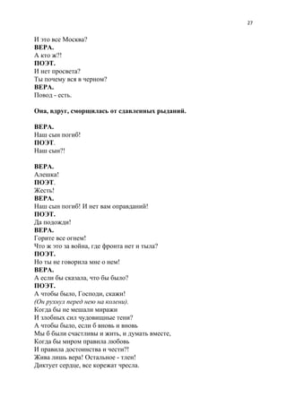 27
И это все Москва?
ВЕРА.
А кто ж?!
ПОЭТ.
И нет просвета?
Ты почему вся в черном?
ВЕРА.
Повод - есть.
Она, вдруг, сморщилась от сдавленных рыданий.
ВЕРА.
Наш сын погиб!
ПОЭТ​.
Наш сын?!
ВЕРА.
Алешка!
ПОЭТ​.
Жесть!
ВЕРА.
Наш сын погиб! И нет вам оправданий!
ПОЭТ.
Да подожди!
ВЕРА.
Горите все огнем!
Что ж это за война, где фронта нет и тыла?
ПОЭТ.
Но ты не говорила мне о нем!
ВЕРА.
А если бы сказала, что бы было?
ПОЭТ.
А чтобы было, Господи, скажи!
(Он рухнул перед нею на колени).
Когда бы не мешали миражи
И злобных сил чудовищные тени?
А чтобы было, если б вновь и вновь
Мы б были счастливы и жить, и думать вместе,
Когда бы миром правила любовь
И правила достоинства и чести?!
Жива лишь вера! Остальное - тлен!
Диктует сердце, все корежат чресла.
 
