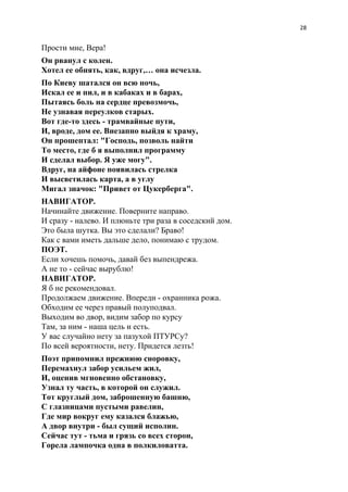 28
Прости мне, Вера!
Он рванул с колен.
Хотел ее обнять, как, вдруг,… она исчезла.
По Киеву шатался он всю ночь,
Искал ее и пил, и в кабаках и в барах,
Пытаясь боль на сердце превозмочь,
Не узнавая переулков старых.
Вот где-то здесь - трамвайные пути,
И, вроде, дом ее. Внезапно выйдя к храму,
Он прошептал: "Господь, позволь найти
То место, где б я выполнил программу
И сделал выбор. Я уже могу".
Вдруг, на айфоне появилась стрелка
И высветилась карта, а в углу
Мигал значок: "Привет от Цукерберга".
НАВИГАТОР.
Начинайте движение. Поверните направо.
И сразу - налево. И плюньте три раза в соседский дом.
Это была шутка. Вы это сделали? Браво!
Как с вами иметь дальше дело, понимаю с трудом.
ПОЭТ.
Если хочешь помочь, давай без выпендрежа.
А не то - сейчас вырублю!
НАВИГАТОР.
Я б не рекомендовал.
Продолжаем движение. Впереди - охранника рожа.
Обходим ее через правый полуподвал.
Выходим во двор, видим забор по курсу
Там, за ним - наша цель и есть.
У вас случайно нету за пазухой ПТУРСу?
По всей вероятности, нету. Придется лезть!
Поэт припомнил прежнюю сноровку,
Перемахнул забор усильем жил,
И, оценив мгновенно обстановку,
Узнал ту часть, в которой он служил.
Тот круглый дом, заброшенную башню,
С глазницами пустыми равелин,
Где мир вокруг ему казался блажью,
А двор внутри - был сущий исполин.
Сейчас тут - тьма и грязь со всех сторон,
Горела лампочка одна в полкиловатта.
 