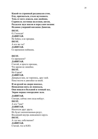 29
Какой-то странный раздавался стон,
Ему, признаться, стало жутковато.
Тень от него лежала, как двойник,
Скрипела лестница железная, витая,
Раздался звук шагов и перед ним возник
Недавно умерший внезапно Давитая.
ПОЭТ.
О, Господи!
ДАВИТАЯ.
Не бойся, я не призрак.
ПОЭТ.
А кто же ты?
ДАВИТАЯ.
Со временем поймешь.
ПОЭТ.
Со временем?
ДАВИТАЯ.
Считай, я просто признак,
Что время не линейно.
ПОЭТ.
Но Сереж!
ДАВИТАЯ.
Доверься мне, не торопись, друг мой.
Пока молчи и двигайся за мной.
И он рукой на двери показал,
Невидимая нить их повязала,
Они вошли в большой и темный зал,
Экран мерцал посередине зала.
ДАВИТАЯ.
Смотри, сейчас они сюда войдут.
ПОЭТ.
А кто "они?
ДАВИТАЯ.
Носители друг друга.
Их будет нескончаемым редут,
Входящий внутрь невидимого круга.
ПОЭТ.
А где мы, собственно?
ДАВИТАЯ.
Считай, что в НЛО.
 